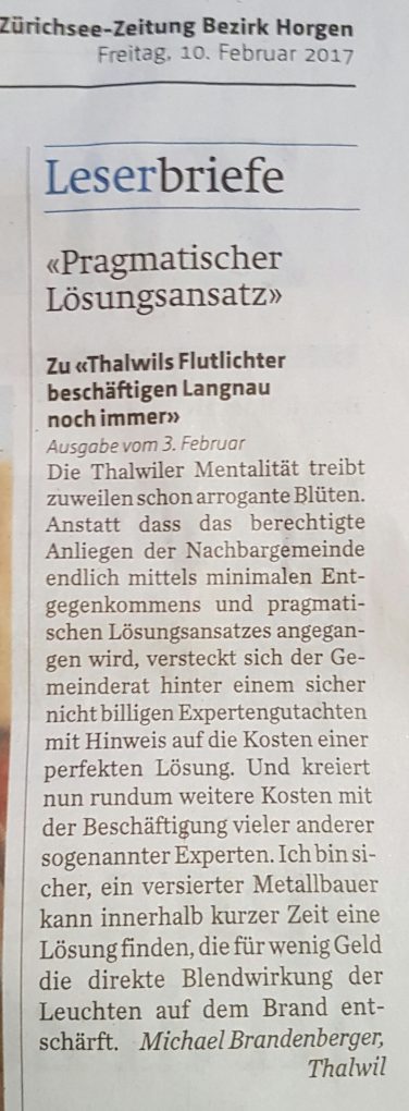 «Pragmatischer Lösungsansatz» Zu «Thalwils Flutlichter beschäftigen Langnau noch immer» Ausgabe vom 3. Februar - Die Thalwiler Mentalität treibt zuweilen schon arrogante Blüten. Anstatt dass das berechtigte Anliegen der Nachbargemeinde endlich mittels minimalen Entgegenkommens und pragmatischen Lösungsansatzes angegangen wird, versteckt sich der Gemeinderat hinter einem sicher nicht billigen Expertengutachten mit Hinweis auf die Kosten einer perfekten Lösung. Und kreiert nun rundum weitere Kosten mit der Beschäftigung vieler anderer sogenannter Experten. Ich bin sicher, ein versierter Metallbauer kann innerhalb kurzer Zeit eine Lösung finden, die für wenig Geld die direkte Blendwirkung der Leuchten auf dem Brand entschärft. Michael Brandenberger, Thalwil